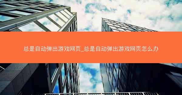 总是自动弹出游戏网页_总是自动弹出游戏网页怎么办